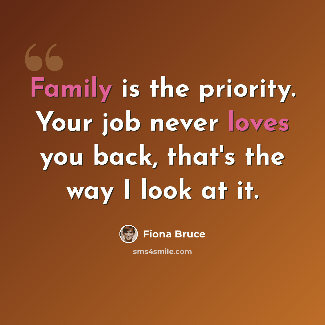 “Family is the priority. Your job never loves you back, that's the way I look at it.” quote by Fiona Bruce