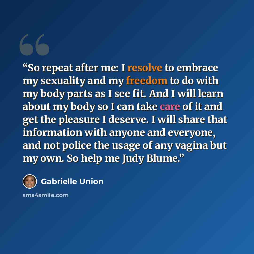 “So repeat after me: I resolve to embrace my sexuality and my freedom to do with my body parts as I see fit. And I will learn about my body so I can take care of it and get the pleasure I deserve. I will share that information with anyone and everyone, and not police the usage of any vagina but my…” quote by Gabrielle Union