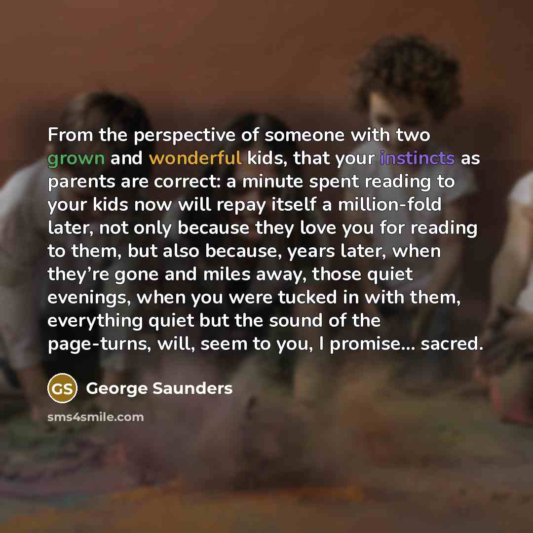 “From the perspective of someone with two grown and wonderful kids, that your instincts as parents are correct: a minute spent reading to your kids now will repay itself a million-fold later, not only because they love you for reading to them, but also because, years later, when they’re gone and…” quote by George Saunders