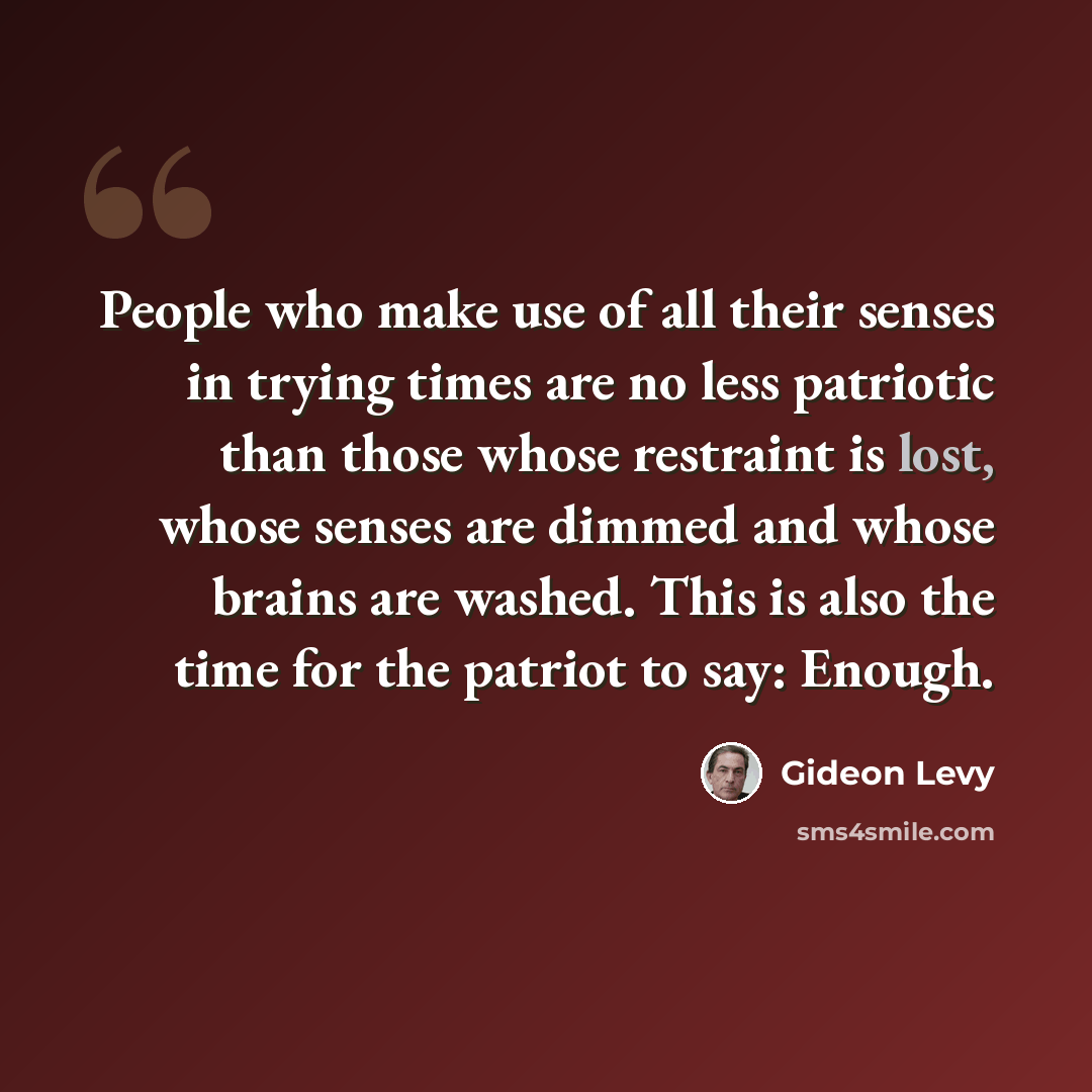 “People who make use of all their senses in trying times are no less patriotic than those whose restraint is lost, whose senses are dimmed and whose brains are washed. This is also the time for the patriot to say: Enough.” quote by Gideon Levy