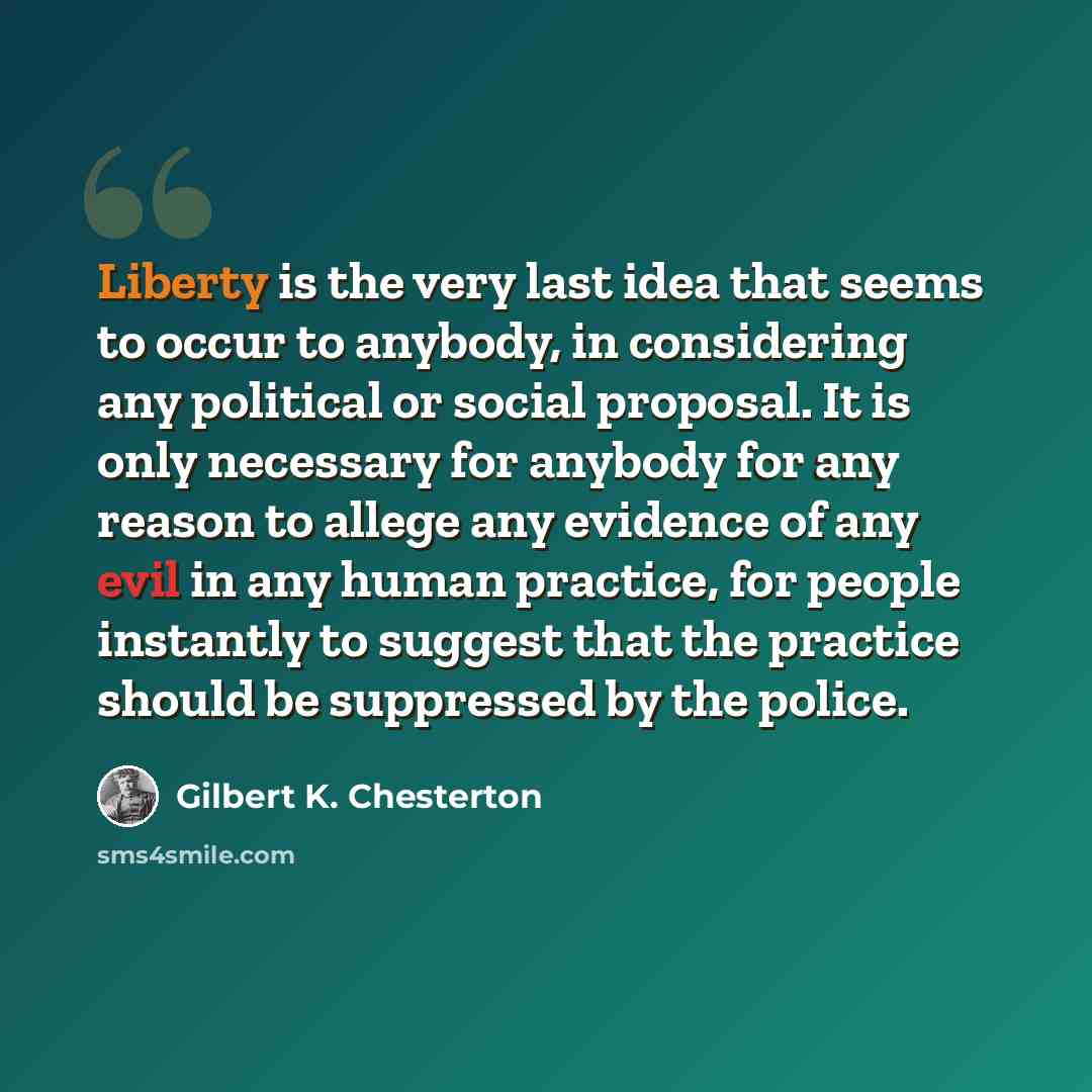 “Liberty is the very last idea that seems to occur to anybody, in considering any political or social proposal. It is only necessary for anybody for any reason to allege any evidence of any evil in any human practice, for people instantly to suggest that the practice should be suppressed by the…” quote by Gilbert K. Chesterton