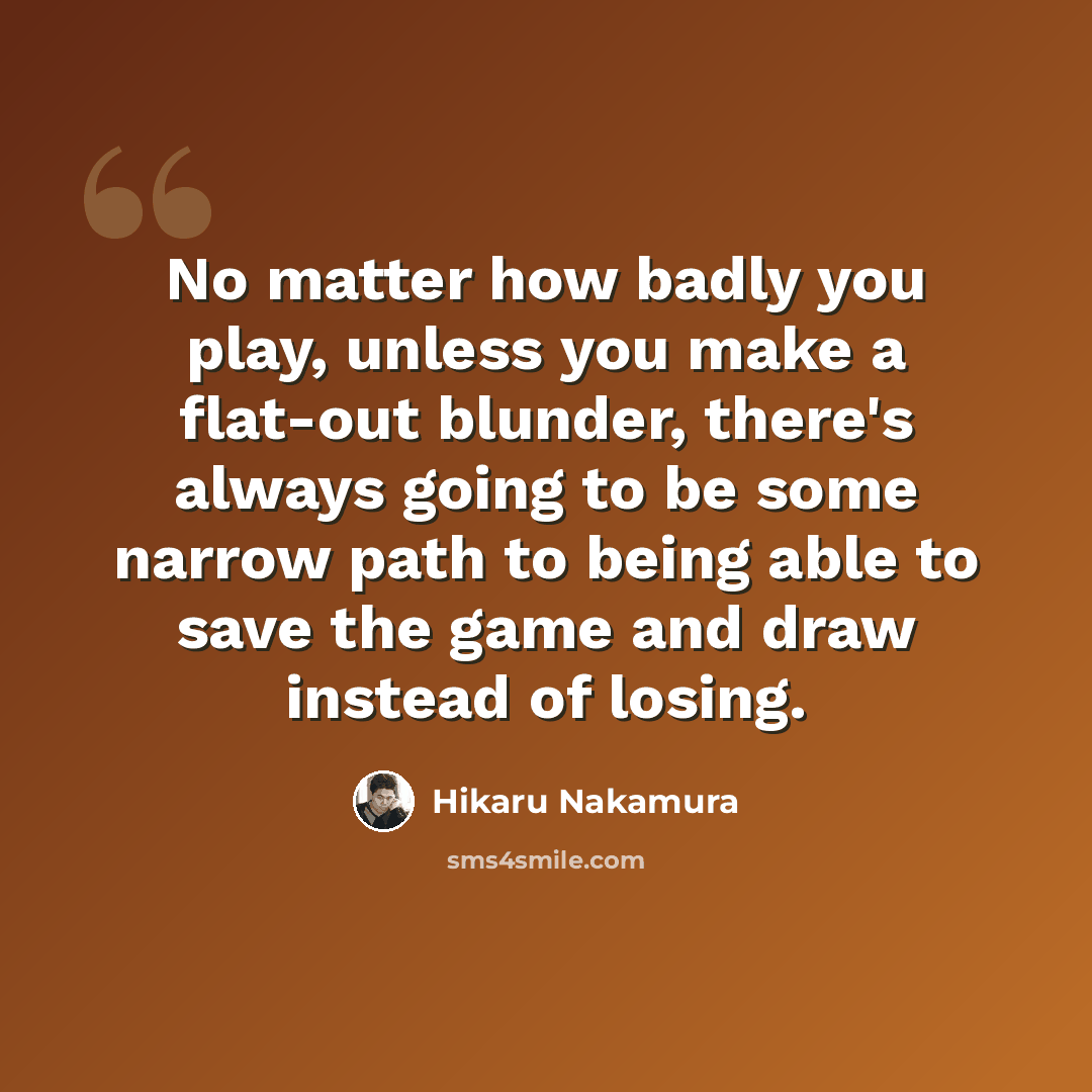 “No matter how badly you play, unless you make a flat-out blunder, there's always going to be some narrow path to being able to save the game and draw instead of losing.” quote by Hikaru Nakamura