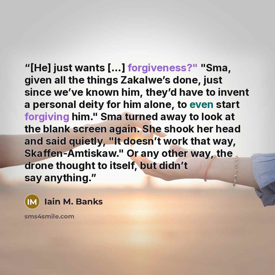 “[He] just wants [...] forgiveness?" "Sma, given all the things Zakalwe’s done, just since we’ve known him, they’d have to invent a personal deity for him alone, to even start forgiving him." Sma turned away to look at the blank screen again. She shook her head and said quietly, "It doesn’t work…” quote by Iain M. Banks