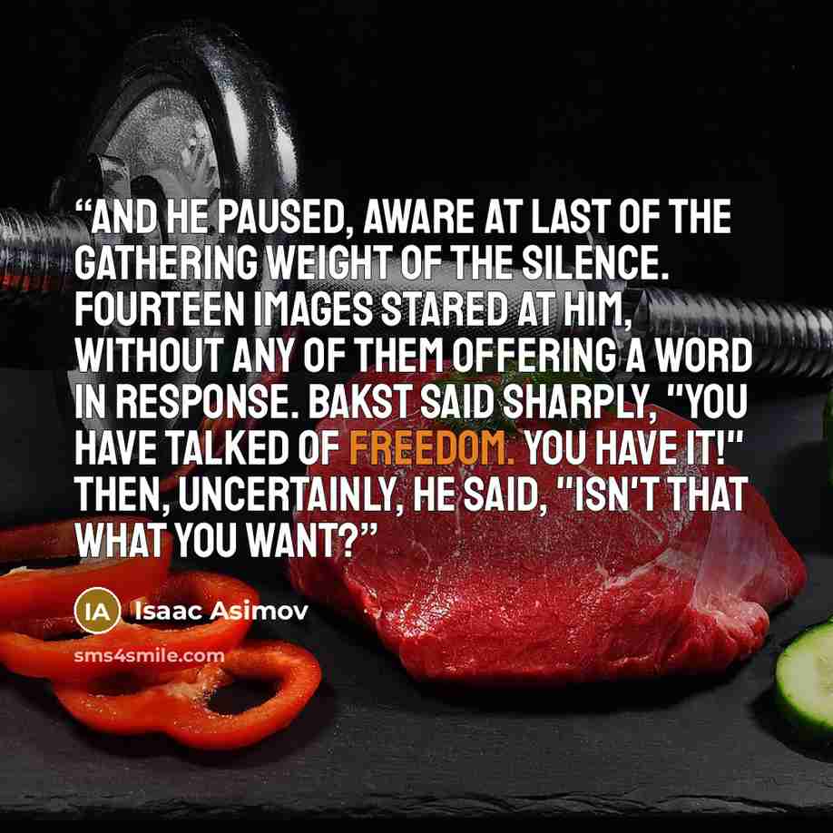 “And he paused, aware at last of the gathering weight of the silence. Fourteen images stared at him, without any of them offering a word in response. Bakst said sharply, "You have talked of freedom. You have it!" Then, uncertainly, he said, "Isn't that what you want?” quote by Isaac Asimov