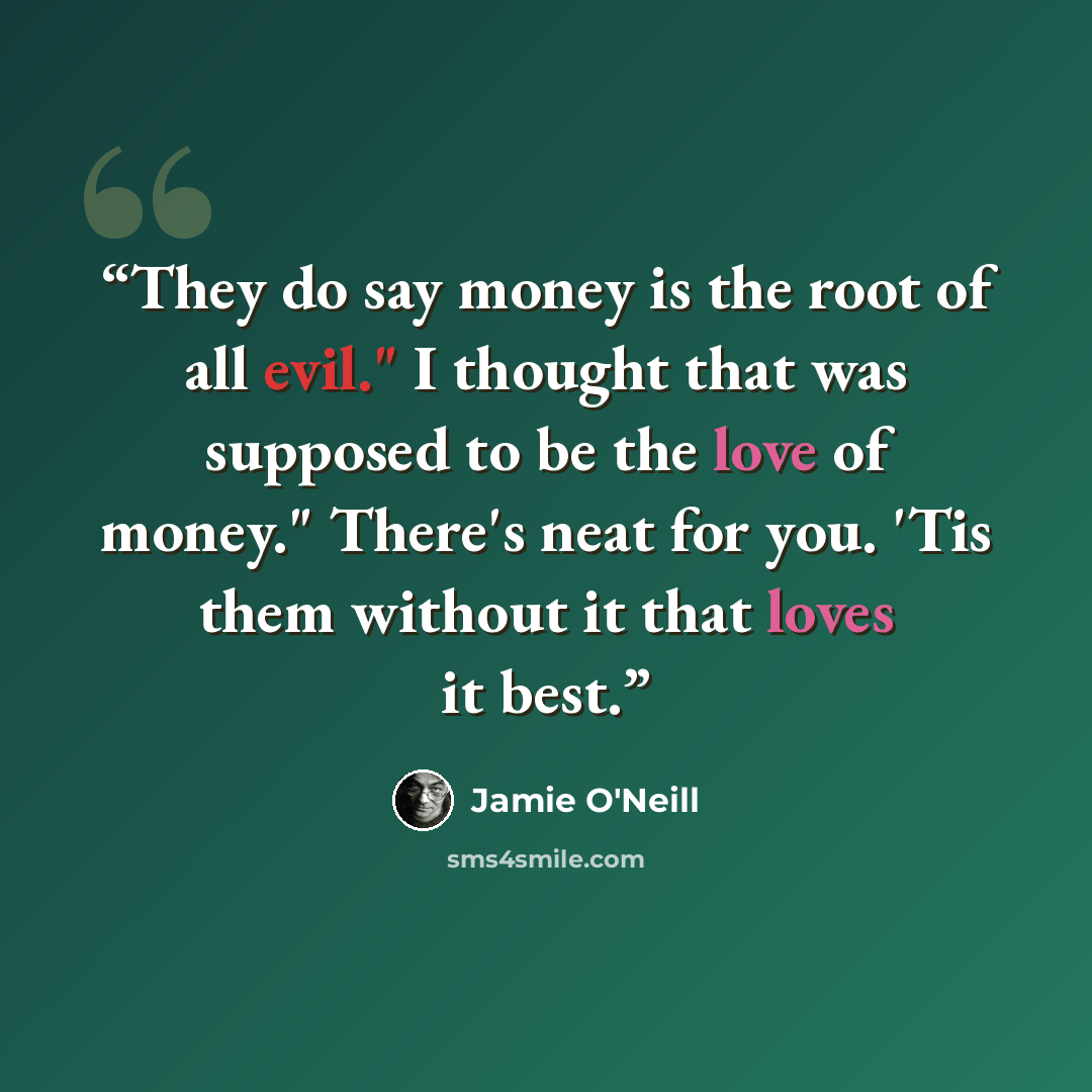 “They do say money is the root of all evil." I thought that was supposed to be the love of money." There's neat for you. 'Tis them without it that loves it best.” quote by Jamie O'Neill