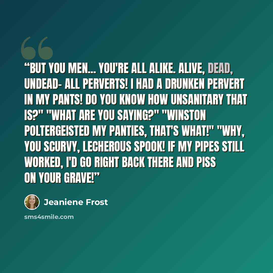 “but you men... you're all alike. Alive, dead, undead- all perverts! I had a drunken pervert in my pants! Do you know how unsanitary that is?" "What are you saying?" "Winston poltergeisted my panties, that's what!" "Why, you scurvy, lecherous spook! If my pipes still worked, I'd go right back there…” quote by Jeaniene Frost