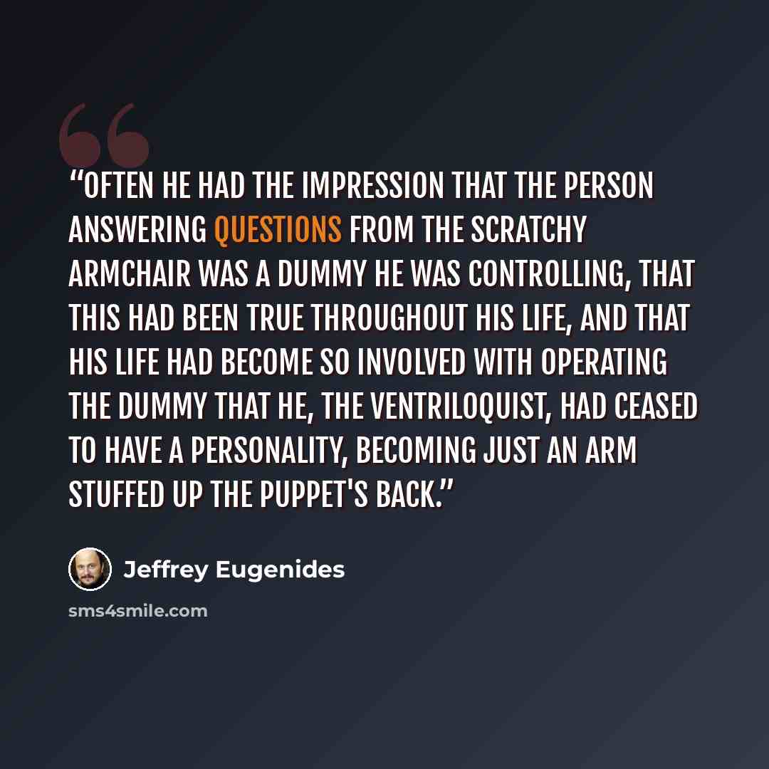 “Often he had the impression that the person answering questions from the scratchy armchair was a dummy he was controlling, that this had been true throughout his life, and that his life had become so involved with operating the dummy that he, the ventriloquist, had ceased to have a personality…” quote by Jeffrey Eugenides
