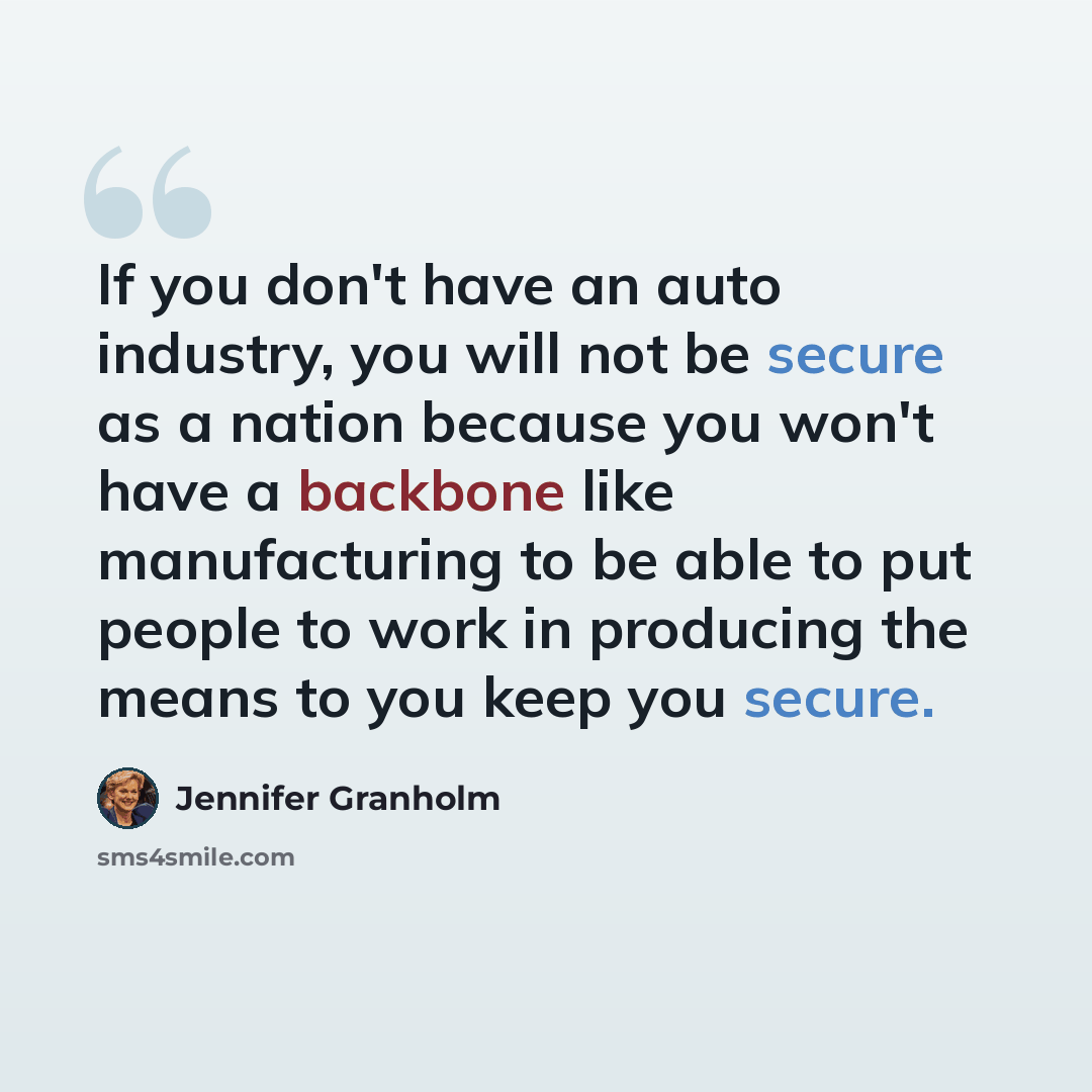 “If you don't have an auto industry, you will not be secure as a nation because you won't have a backbone like manufacturing to be able to put people to work in producing the means to you keep you secure.” quote by Jennifer Granholm