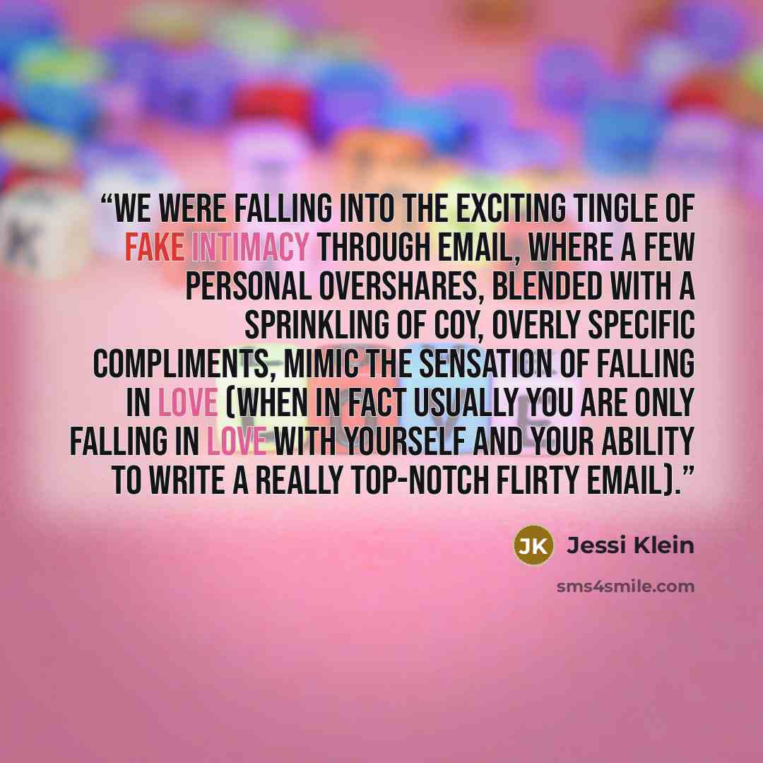 “We were falling into the exciting tingle of fake intimacy through email, where a few personal overshares, blended with a sprinkling of coy, overly specific compliments, mimic the sensation of falling in love (when in fact usually you are only falling in love with yourself and your ability to write…” quote by Jessi Klein