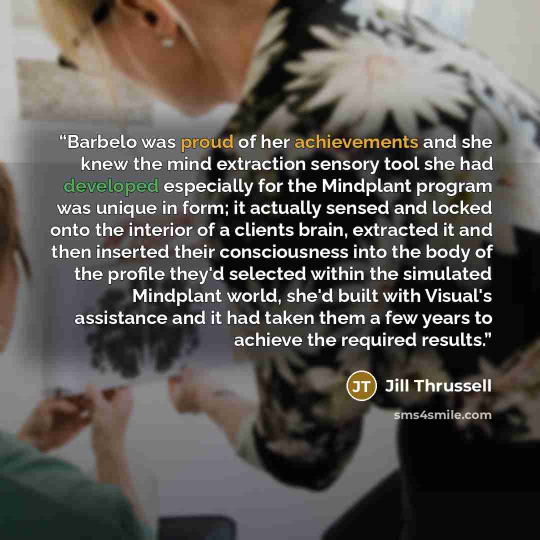 “Barbelo was proud of her achievements and she knew the mind extraction sensory tool she had developed especially for the Mindplant program was unique in form; it actually sensed and locked onto the interior of a clients brain, extracted it and then inserted their consciousness into the body of the…” quote by Jill Thrussell