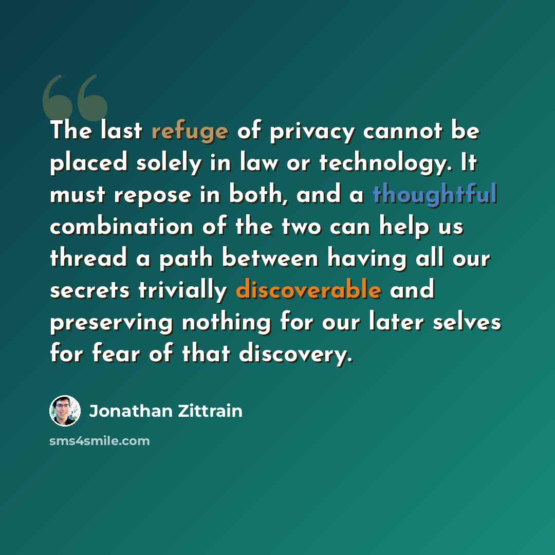 “The last refuge of privacy cannot be placed solely in law or technology. It must repose in both, and a thoughtful combination of the two can help us thread a path between having all our secrets trivially discoverable and preserving nothing for our later selves for fear of that discovery.” quote by Jonathan Zittrain