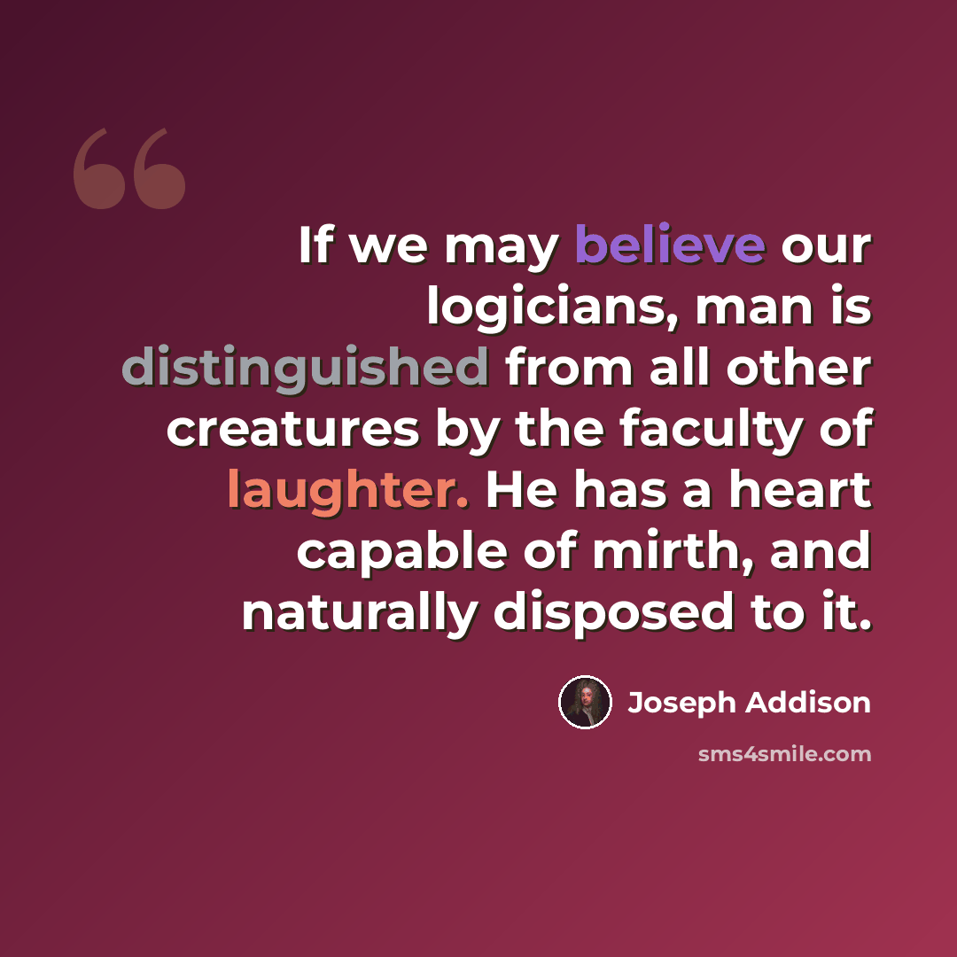 “If we may believe our logicians, man is distinguished from all other creatures by the faculty of laughter. He has a heart capable of mirth, and naturally disposed to it.” quote by Joseph Addison