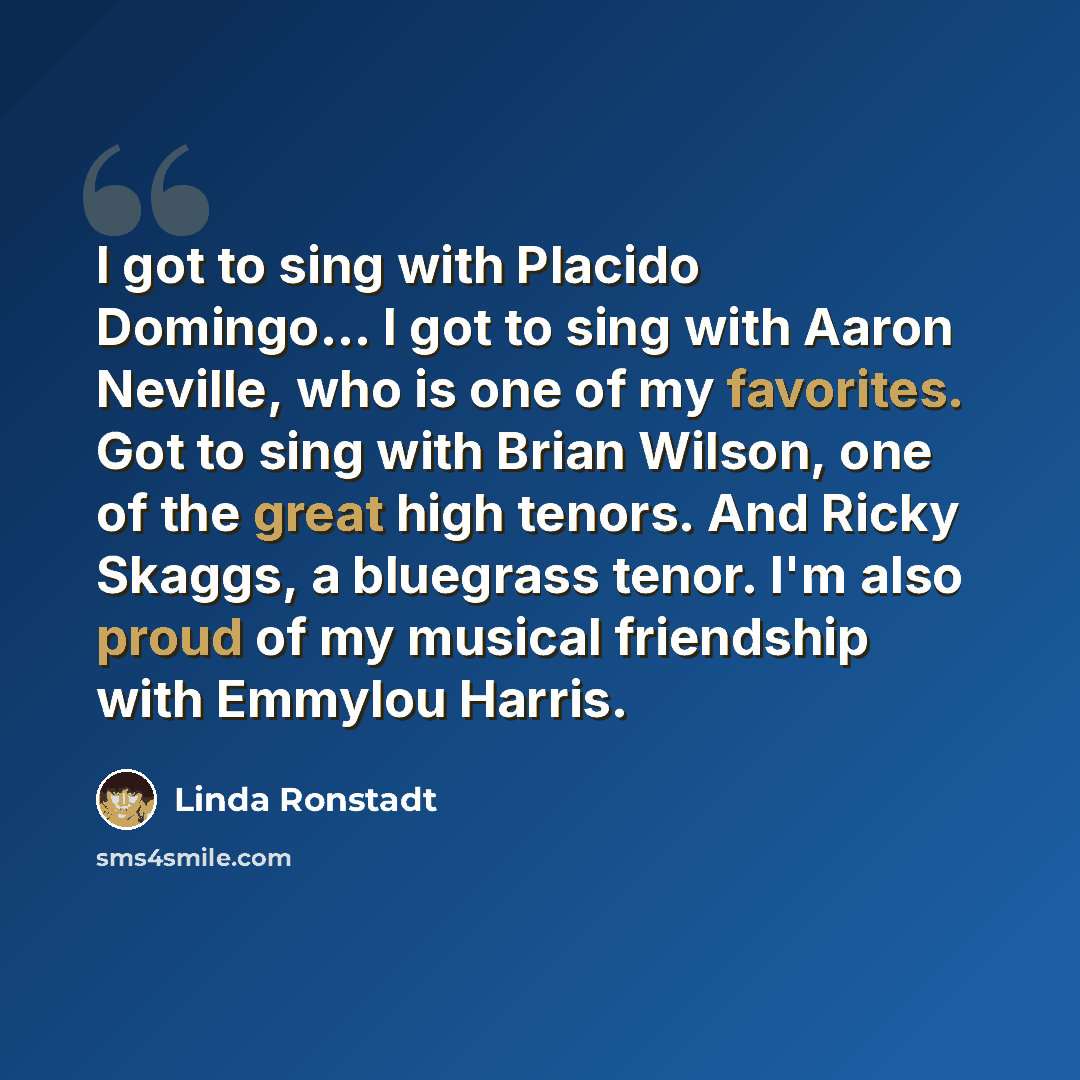 “I got to sing with Placido Domingo... I got to sing with Aaron Neville, who is one of my favorites. Got to sing with Brian Wilson, one of the great high tenors. And Ricky Skaggs, a bluegrass tenor. I'm also proud of my musical friendship with Emmylou Harris.” quote by Linda Ronstadt