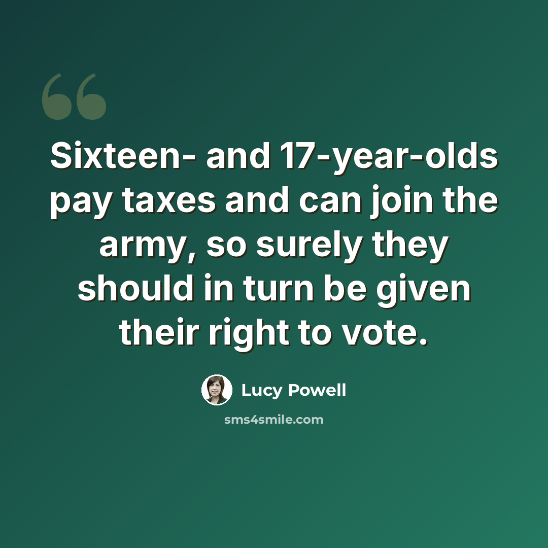 “Sixteen- and 17-year-olds pay taxes and can join the army, so surely they should in turn be given their right to vote.” quote by Lucy Powell