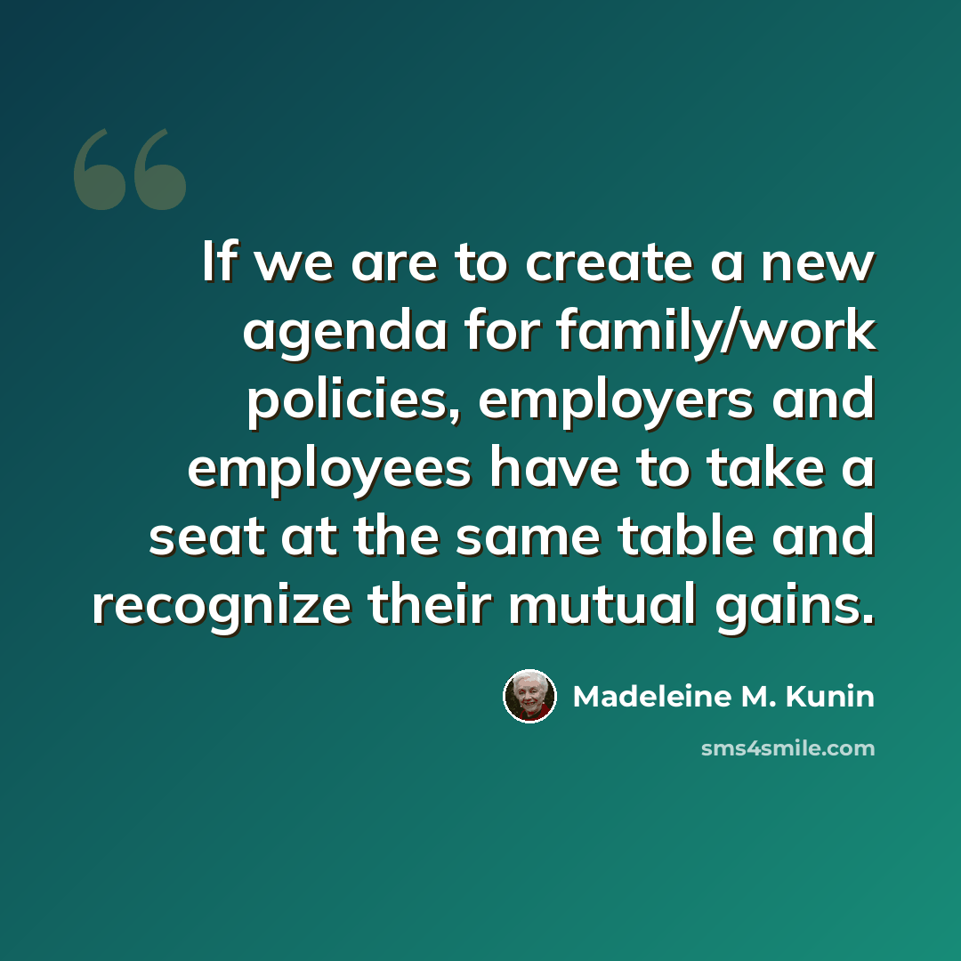 “If we are to create a new agenda for family/work policies, employers and employees have to take a seat at the same table and recognize their mutual gains.” quote by Madeleine M. Kunin