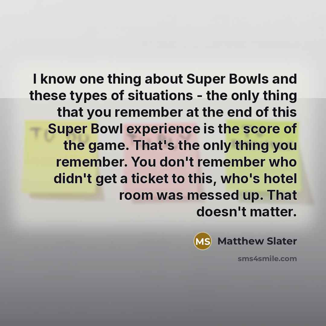“I know one thing about Super Bowls and these types of situations - the only thing that you remember at the end of this Super Bowl experience is the score of the game. That's the only thing you remember. You don't remember who didn't get a ticket to this, who's hotel room was messed up. That…” quote by Matthew Slater
