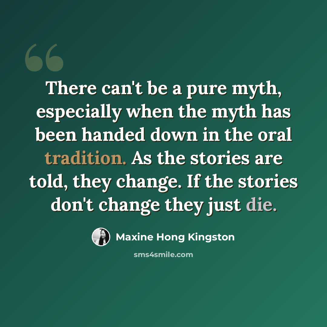 “There can't be a pure myth, especially when the myth has been handed down in the oral tradition. As the stories are told, they change. If the stories don't change they just die.” quote by Maxine Hong Kingston