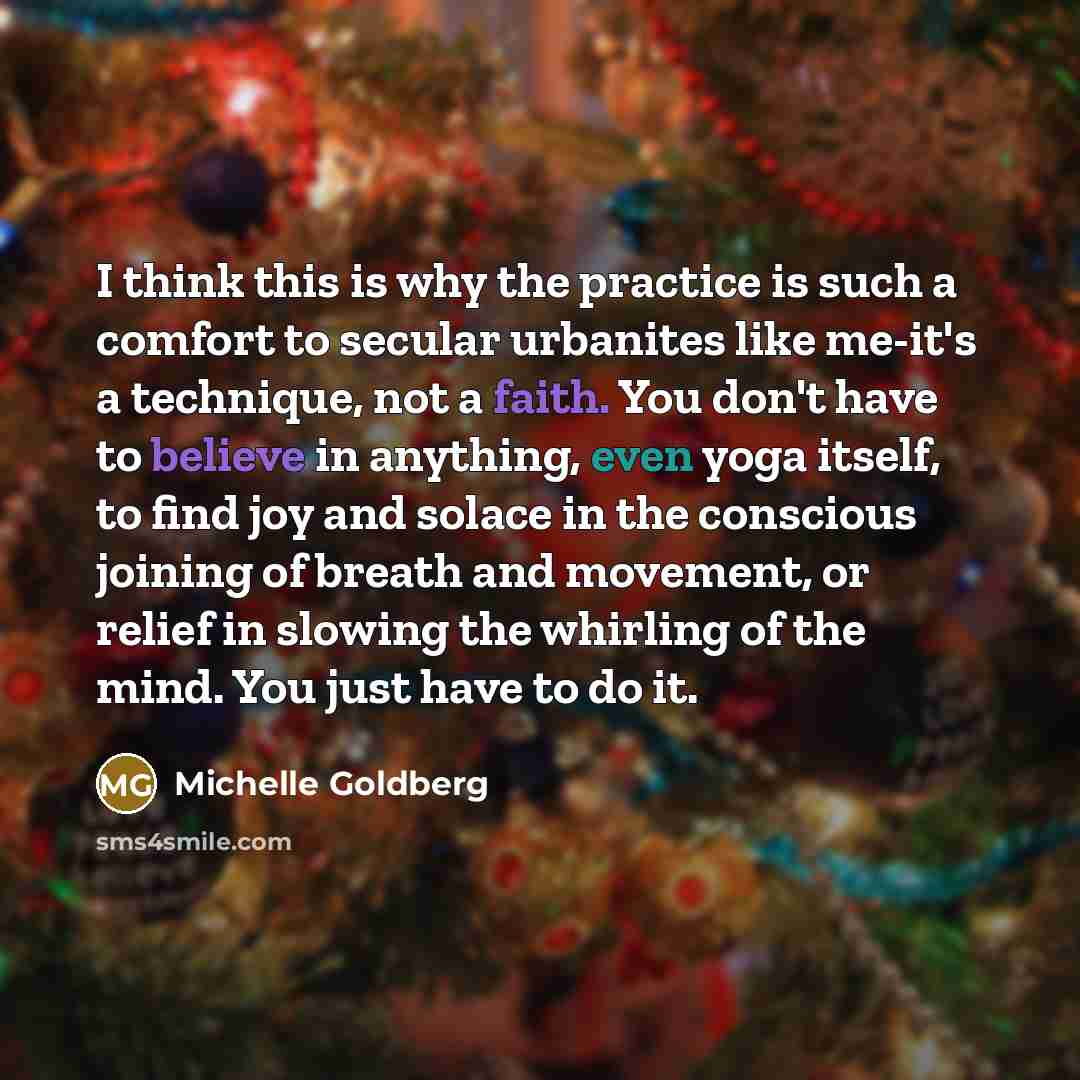 “I think this is why the practice is such a comfort to secular urbanites like me-it's a technique, not a faith. You don't have to believe in anything, even yoga itself, to find joy and solace in the conscious joining of breath and movement, or relief in slowing the whirling of the mind. You just…” quote by Michelle Goldberg