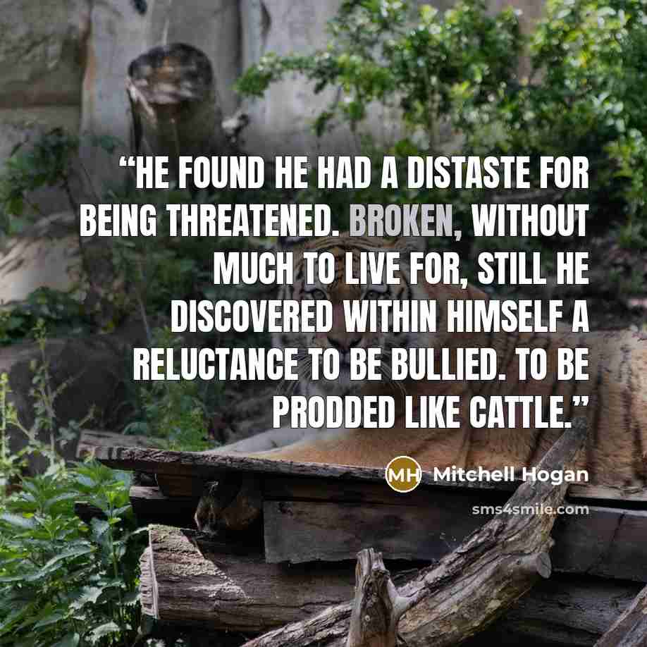 “He found he had a distaste for being threatened. Broken, without much to live for, still he discovered within himself a reluctance to be bullied. To be prodded like cattle.” quote by Mitchell Hogan