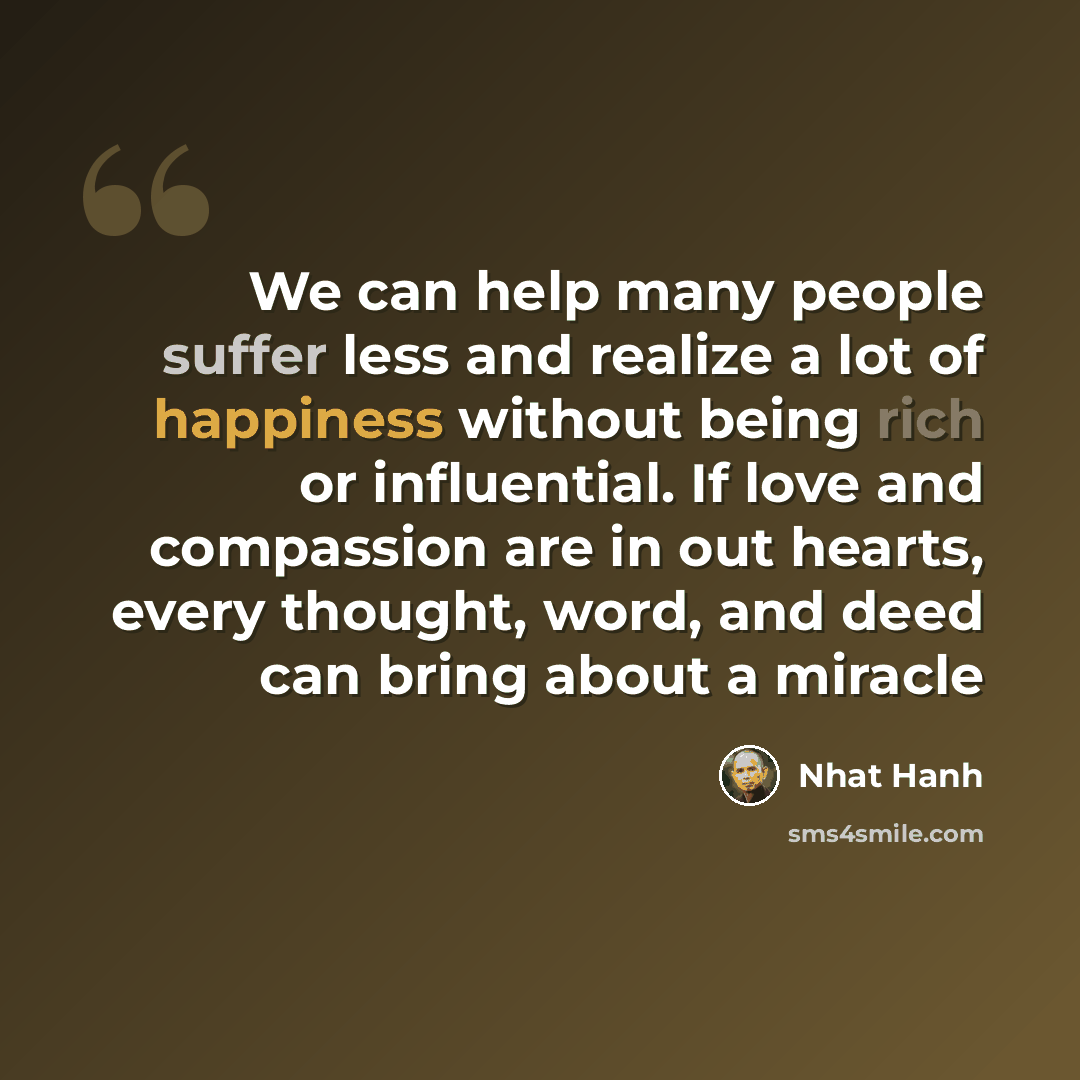 “We can help many people suffer less and realize a lot of happiness without being rich or influential. If love and compassion are in out hearts, every thought, word, and deed can bring about a miracle” quote by Nhat Hanh