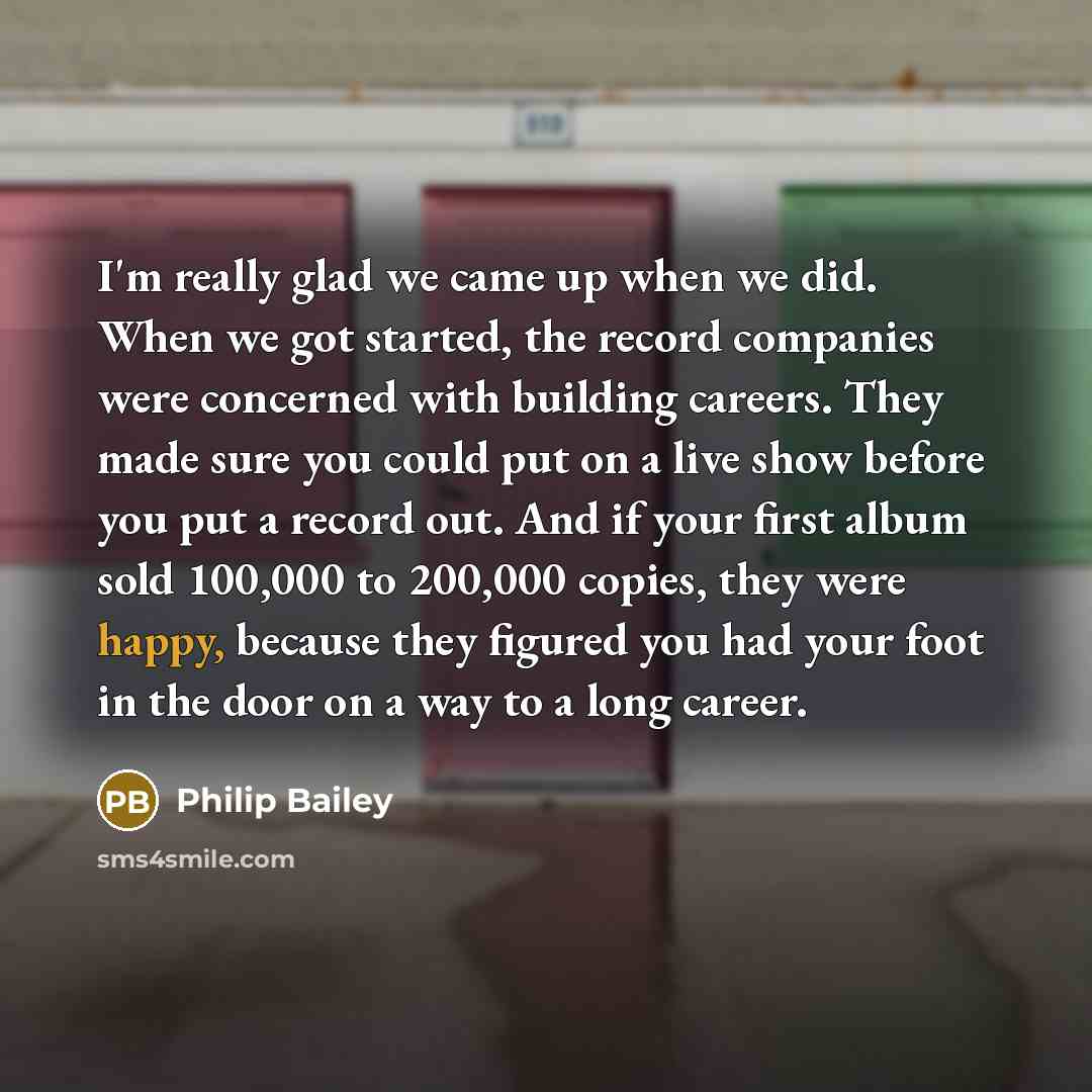 “I'm really glad we came up when we did. When we got started, the record companies were concerned with building careers. They made sure you could put on a live show before you put a record out. And if your first album sold 100,000 to 200,000 copies, they were happy, because they figured you had…” quote by Philip Bailey
