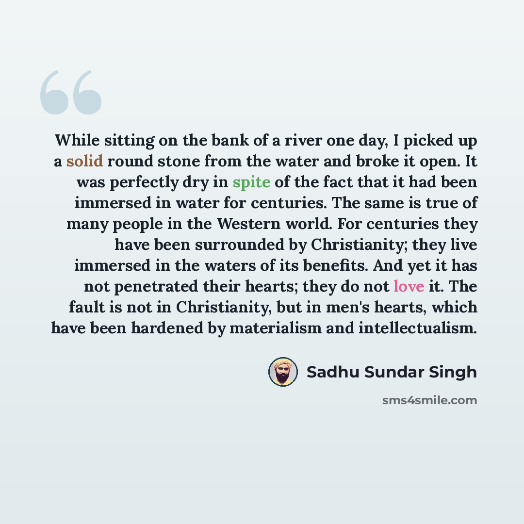“While sitting on the bank of a river one day, I picked up a solid round stone from the water and broke it open. It was perfectly dry in spite of the fact that it had been immersed in water for centuries. The same is true of many people in the Western world. For centuries they have been surrounded…” quote by Sadhu Sundar Singh