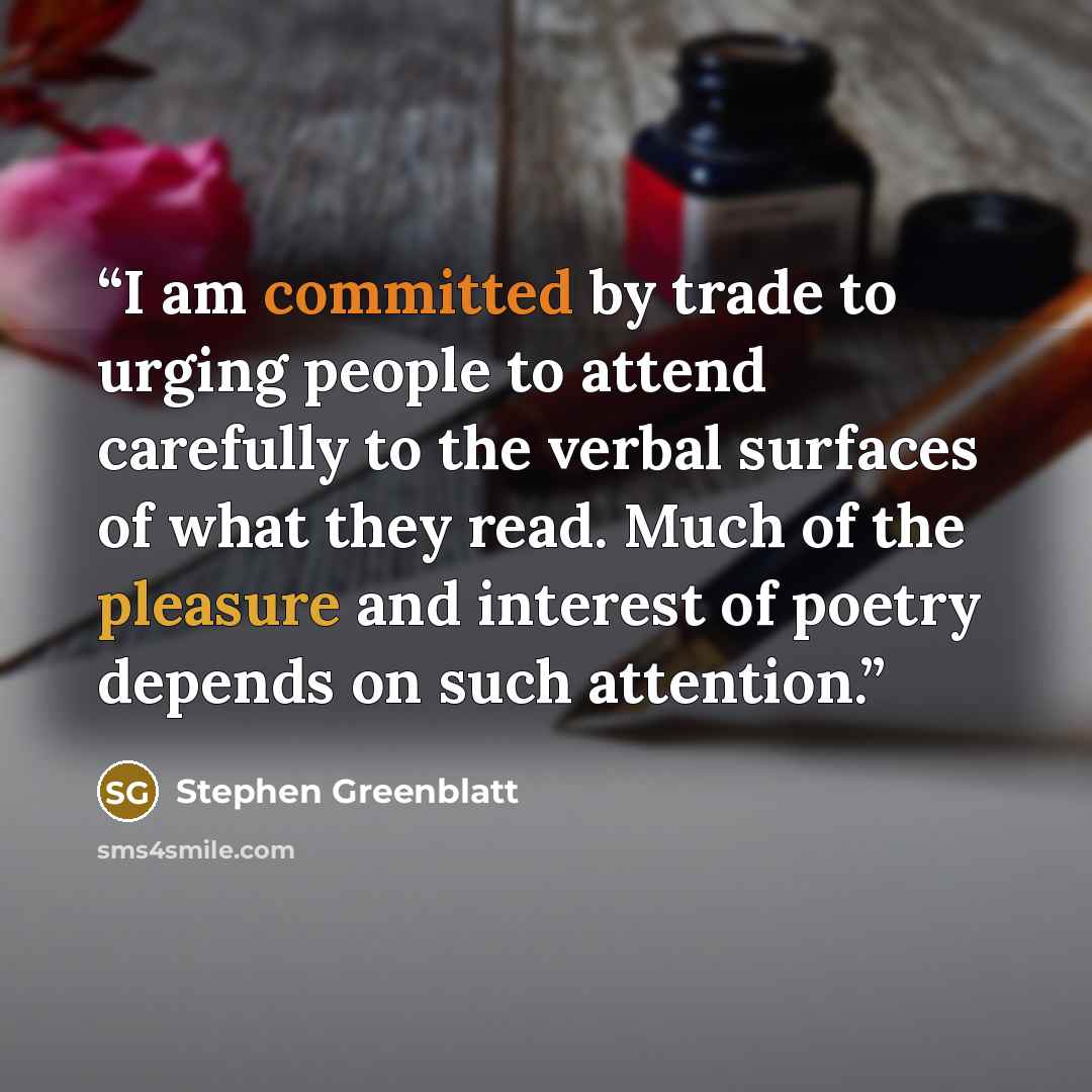“I am committed by trade to urging people to attend carefully to the verbal surfaces of what they read. Much of the pleasure and interest of poetry depends on such attention.” quote by Stephen Greenblatt