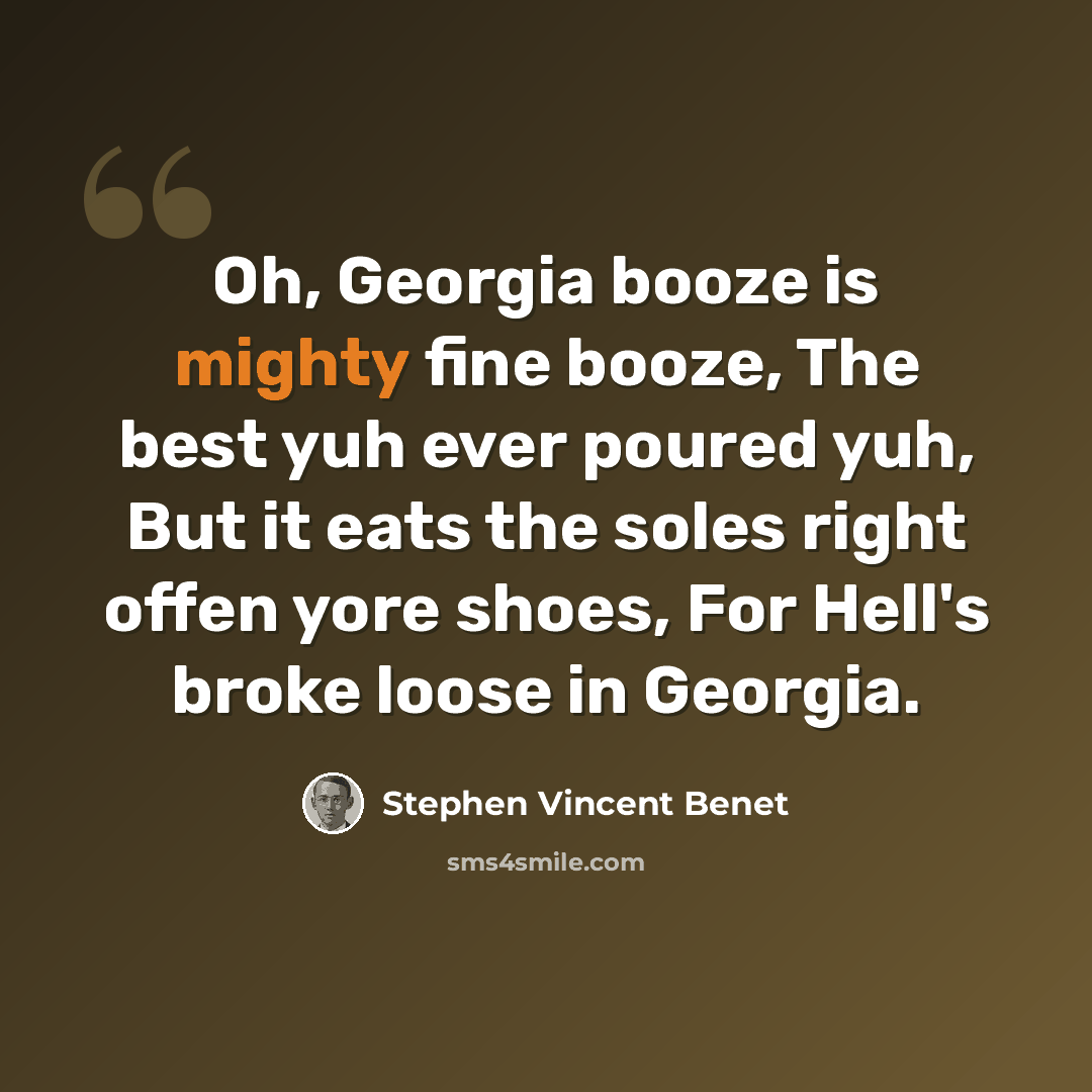 “Oh, Georgia booze is mighty fine booze, The best yuh ever poured yuh, But it eats the soles right offen yore shoes, For Hell's broke loose in Georgia.” quote by Stephen Vincent Benet