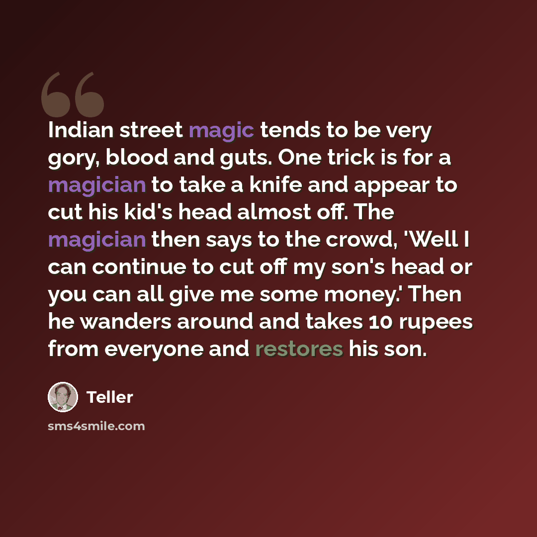 “Indian street magic tends to be very gory, blood and guts. One trick is for a magician to take a knife and appear to cut his kid's head almost off. The magician then says to the crowd, 'Well I can continue to cut off my son's head or you can all give me some money.' Then he wanders around and…” quote by Teller
