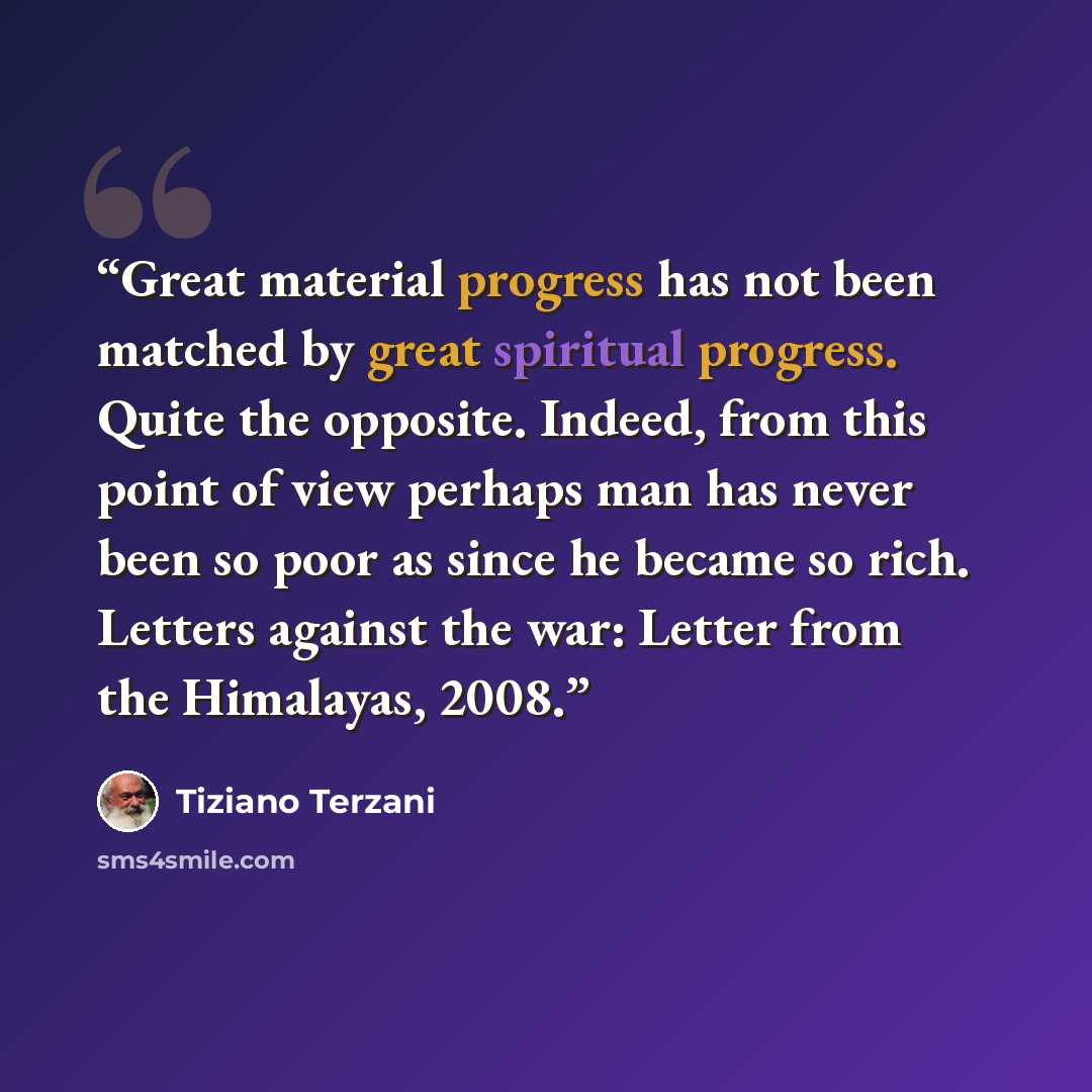 “Great material progress has not been matched by great spiritual progress. Quite the opposite. Indeed, from this point of view perhaps man has never been so poor as since he became so rich. Letters against the war: Letter from the Himalayas, 2008.” quote by Tiziano Terzani