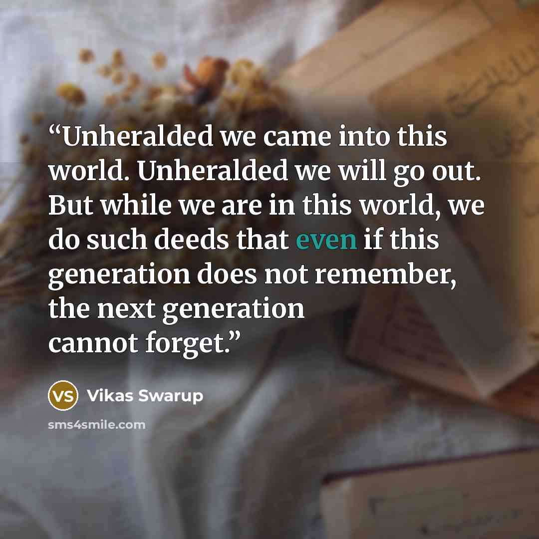 “Unheralded we came into this world. Unheralded we will go out. But while we are in this world, we do such deeds that even if this generation does not remember, the next generation cannot forget.” quote by Vikas Swarup