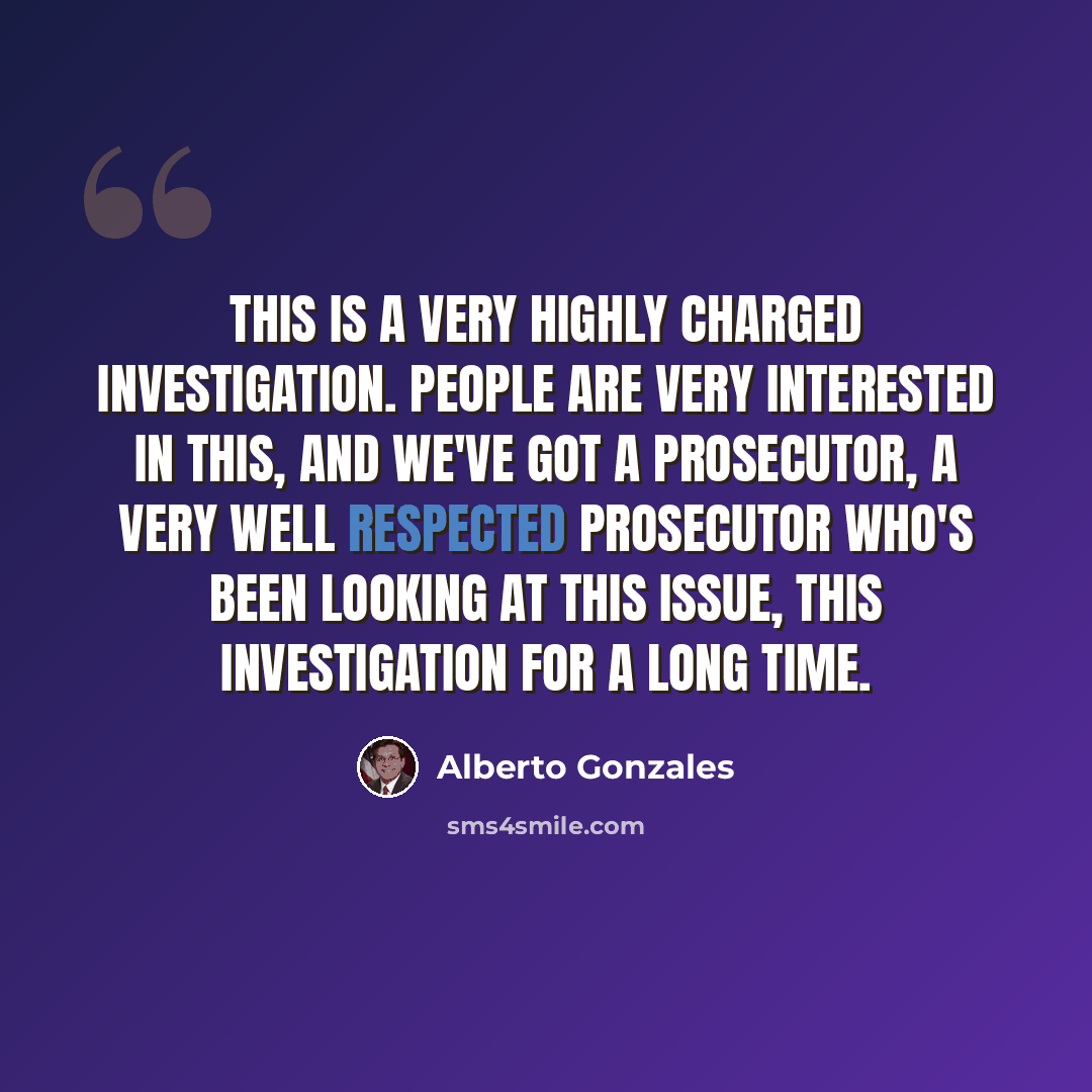 “This is a very highly charged investigation. People are very interested in this, and we've got a prosecutor, a very well respected prosecutor who's been looking at this issue, this investigation for a long time.” quote by Alberto Gonzales