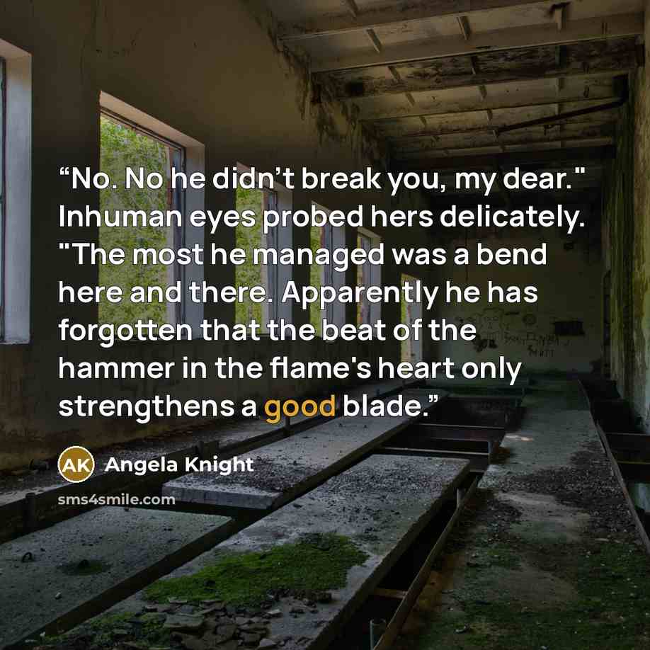 “No. No he didn't break you, my dear." Inhuman eyes probed hers delicately. "The most he managed was a bend here and there. Apparently he has forgotten that the beat of the hammer in the flame's heart only strengthens a good blade.” quote by Angela Knight