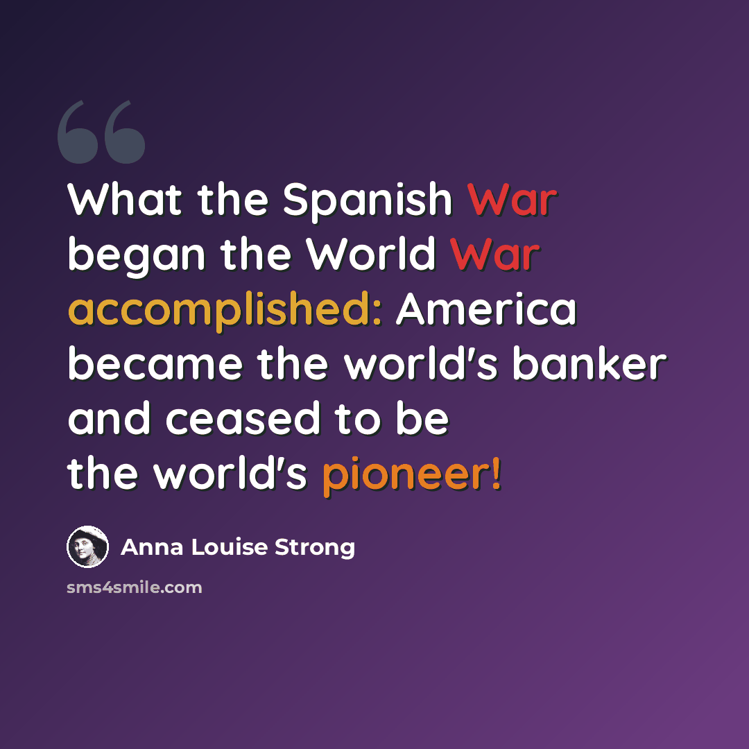“What the Spanish War began the World War accomplished: America became the world's banker and ceased to be the world's pioneer!” quote by Anna Louise Strong