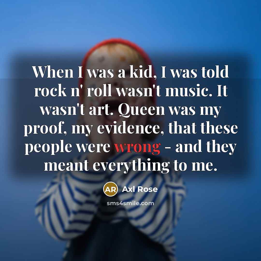 “When I was a kid, I was told rock n' roll wasn't music. It wasn't art. Queen was my proof, my evidence, that these people were wrong - and they meant everything to me.” quote by Axl Rose