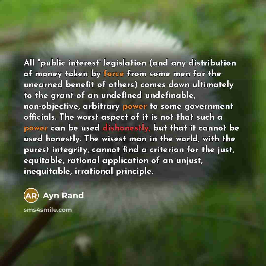“All "public interest' legislation (and any distribution of money taken by force from some men for the unearned benefit of others) comes down ultimately to the grant of an undefined undefinable, non-objective, arbitrary power to some government officials. The worst aspect of it is not that such a…” quote by Ayn Rand