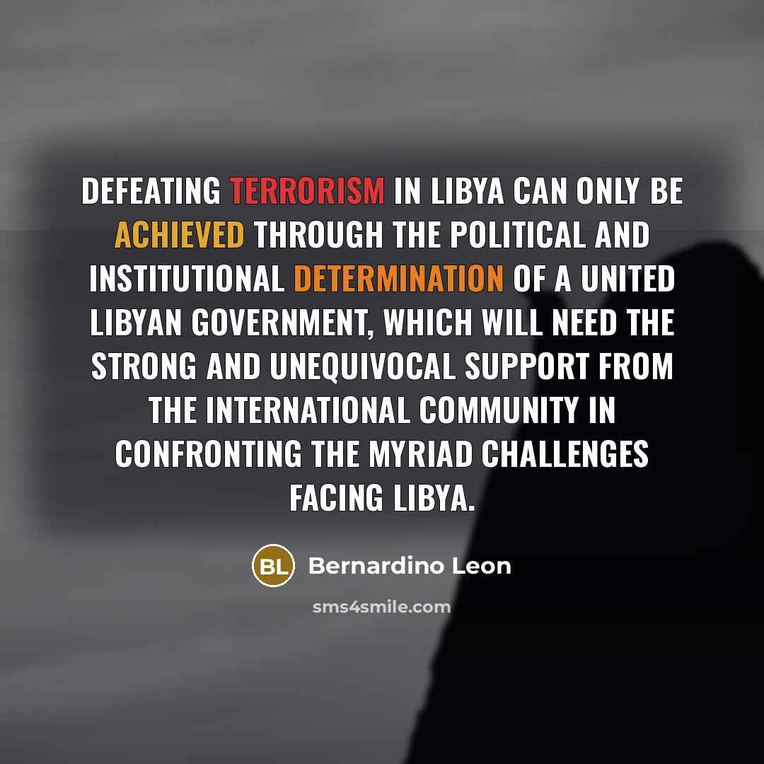 “Defeating terrorism in Libya can only be achieved through the political and institutional determination of a united Libyan government, which will need the strong and unequivocal support from the international community in confronting the myriad challenges facing Libya.” quote by Bernardino Leon
