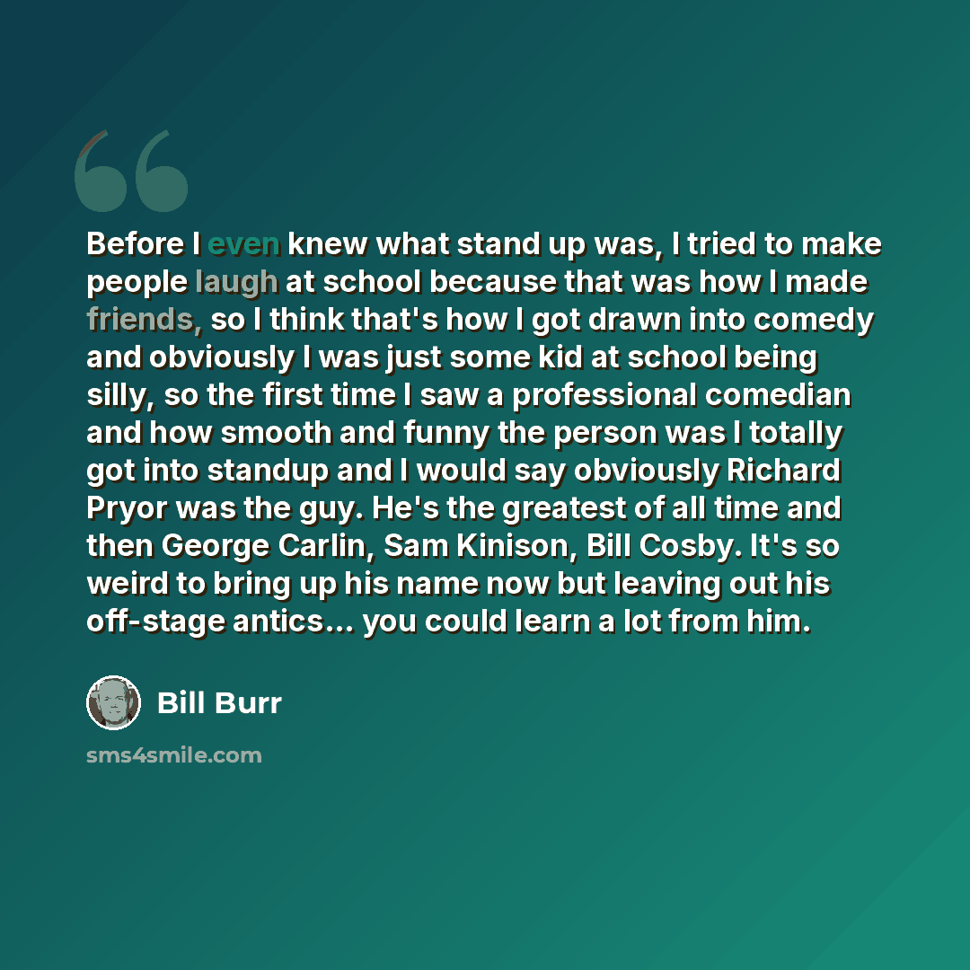 “Before I even knew what stand up was, I tried to make people laugh at school because that was how I made friends, so I think that's how I got drawn into comedy and obviously I was just some kid at school being silly, so the first time I saw a professional comedian and how smooth and funny the…” quote by Bill Burr