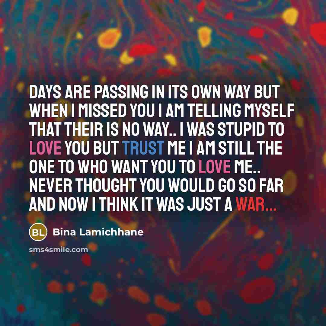 “Days are passing in its own way but when I missed you I am telling myself that their is no way.. I was stupid to love you but trust me I am still the one to who want you to love me.. never thought you would go so far and now I think it was just a war...” quote by Bina Lamichhane