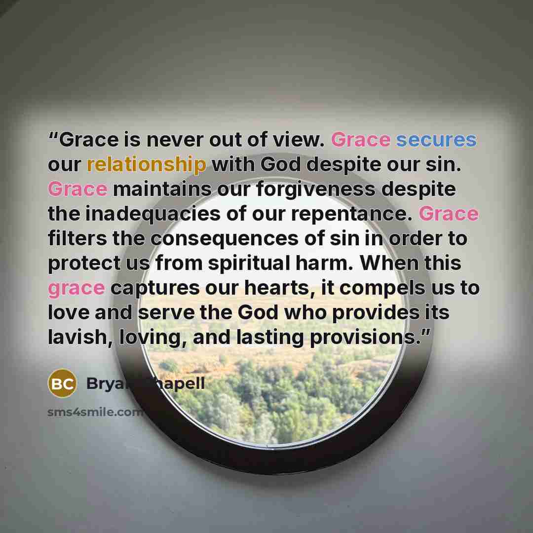 “Grace is never out of view. Grace secures our relationship with God despite our sin. Grace maintains our forgiveness despite the inadequacies of our repentance. Grace filters the consequences of sin in order to protect us from spiritual harm. When this grace captures our hearts, it compels us to…” quote by Bryan Chapell