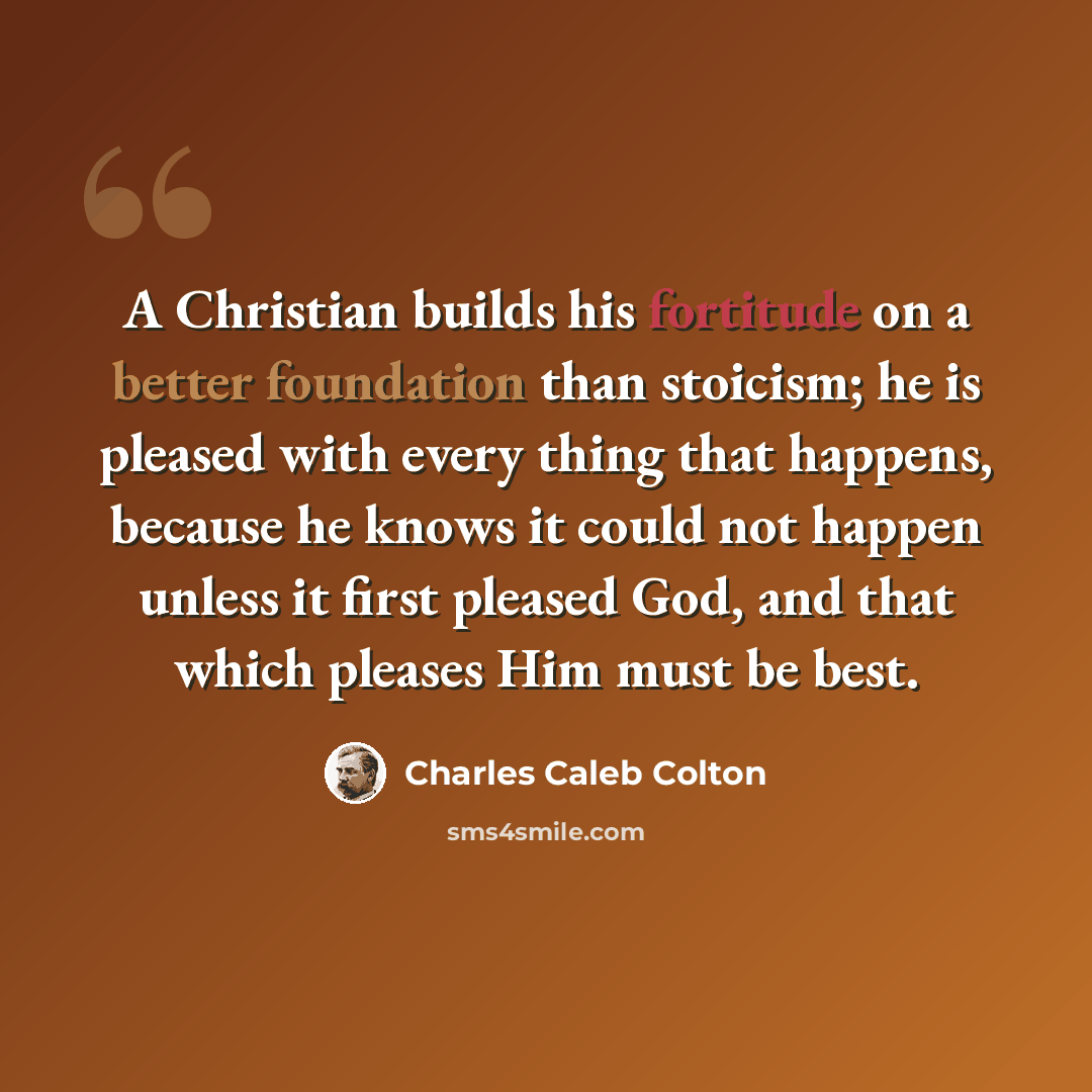 “A Christian builds his fortitude on a better foundation than stoicism; he is pleased with every thing that happens, because he knows it could not happen unless it first pleased God, and that which pleases Him must be best.” quote by Charles Caleb Colton
