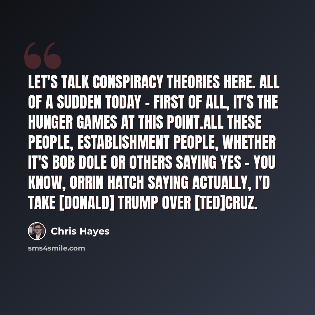 “Let's talk conspiracy theories here. All of a sudden today - first of all, it's the hunger games at this point.All these people, establishment people, whether it's Bob Dole or others saying yes - you know, Orrin Hatch saying actually, I'd take [Donald] Trump over [Ted]Cruz.” quote by Chris Hayes