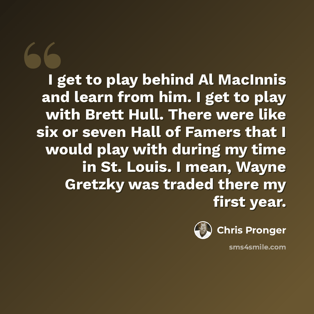 “I get to play behind Al MacInnis and learn from him. I get to play with Brett Hull. There were like six or seven Hall of Famers that I would play with during my time in St. Louis. I mean, Wayne Gretzky was traded there my first year.” quote by Chris Pronger