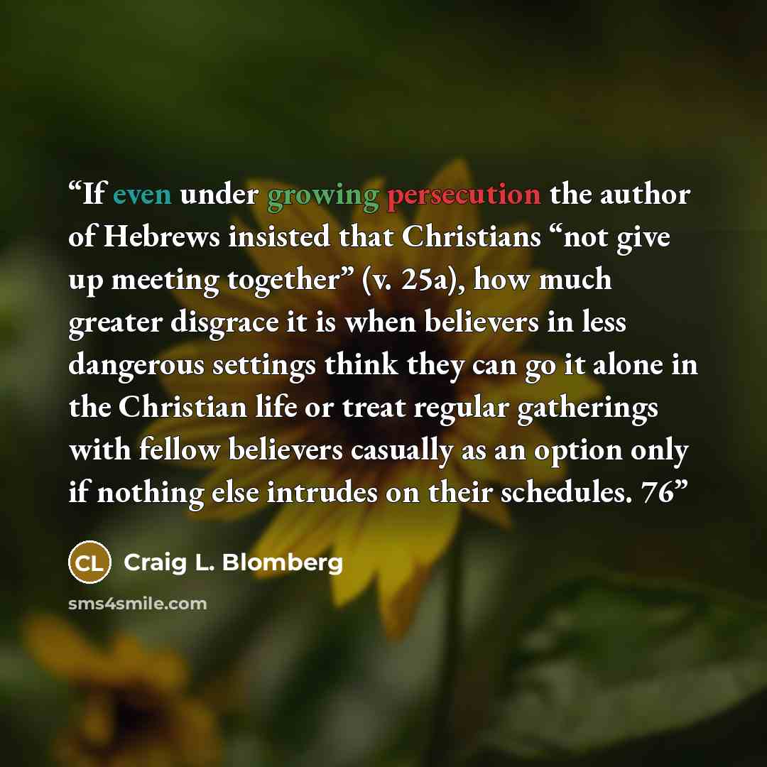 “If even under growing persecution the author of Hebrews insisted that Christians “not give up meeting together” (v. 25a), how much greater disgrace it is when believers in less dangerous settings think they can go it alone in the Christian life or treat regular gatherings with fellow believers…” quote by Craig L. Blomberg