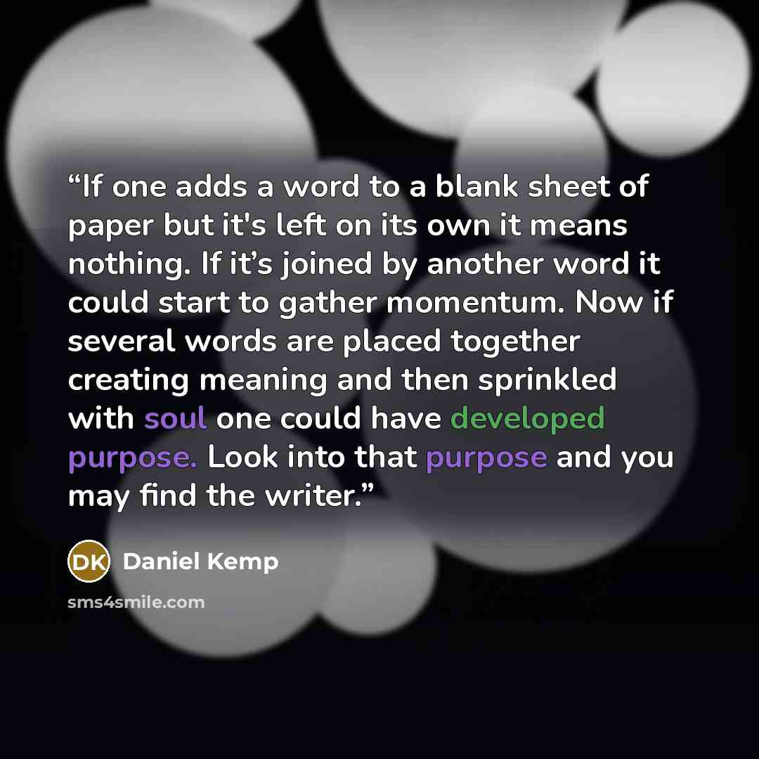 “If one adds a word to a blank sheet of paper but it's left on its own it means nothing. If it’s joined by another word it could start to gather momentum. Now if several words are placed together creating meaning and then sprinkled with soul one could have developed purpose. Look into that purpose…” quote by Daniel Kemp