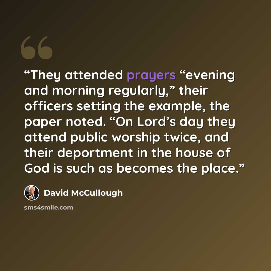 “They attended prayers “evening and morning regularly,” their officers setting the example, the paper noted. “On Lord’s day they attend public worship twice, and their deportment in the house of God is such as becomes the place.” quote by David McCullough