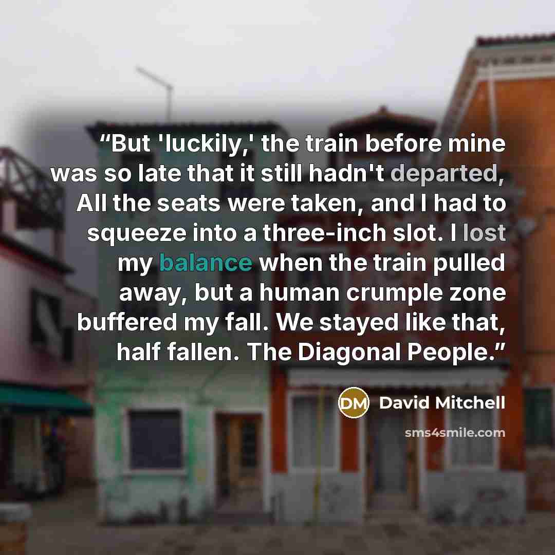“But 'luckily,' the train before mine was so late that it still hadn't departed, All the seats were taken, and I had to squeeze into a three-inch slot. I lost my balance when the train pulled away, but a human crumple zone buffered my fall. We stayed like that, half fallen. The Diagonal People.” quote by David Mitchell