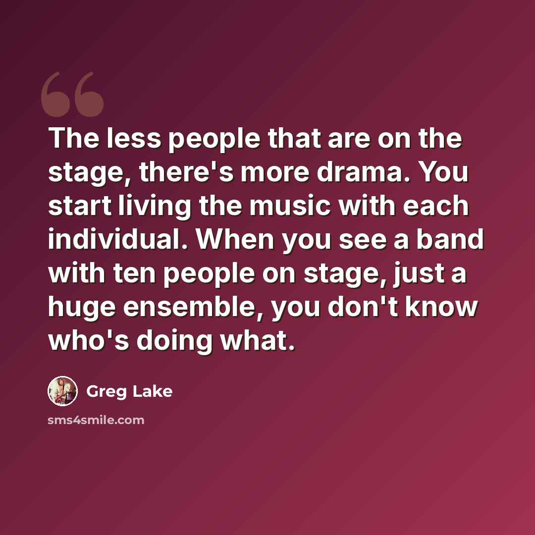 “The less people that are on the stage, there's more drama. You start living the music with each individual. When you see a band with ten people on stage, just a huge ensemble, you don't know who's doing what.” quote by Greg Lake