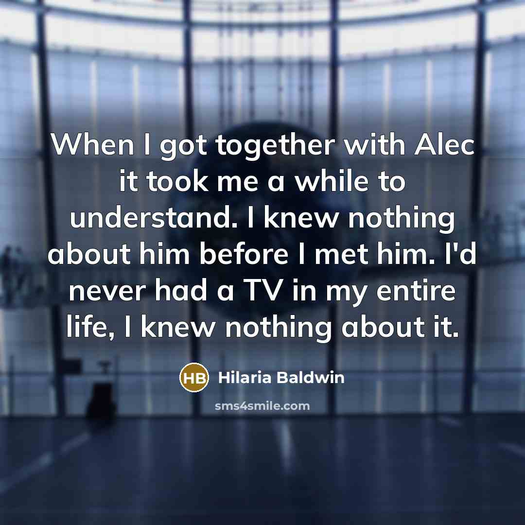 “When I got together with Alec it took me a while to understand. I knew nothing about him before I met him. I'd never had a TV in my entire life, I knew nothing about it.” quote by Hilaria Baldwin