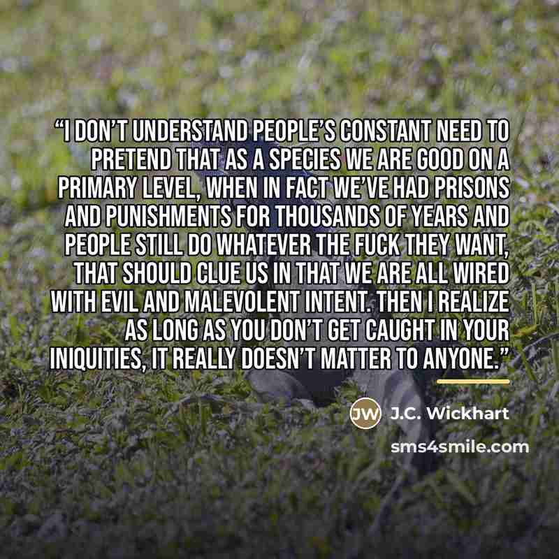 “I don’t understand people’s constant need to pretend that as a species we are good on a primary level, when in fact we’ve had prisons and punishments for thousands of years and people still do whatever the fuck they want, that should clue us in that we are all wired with evil and malevolent…” quote by J.C. Wickhart